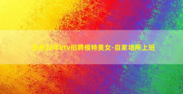 兰州22年ktv招聘模特美女-自家场所上班