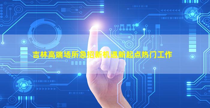 吉林高端场所急招新机遇新起点热门工作